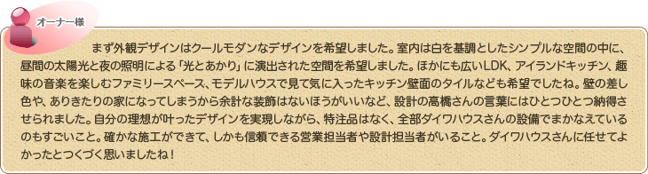 まず外観デザインはクールモダンなデザインを希望しました。室内は白を基調としたシンプルな空間の中に、昼間の太陽光と夜の照明による「光とあかり」に演出された空間を希望しました。ほかにも広いLDK、アイランドキッチン、趣味の音楽を楽しむファミリースペース、モデルハウスで見て気に入ったキッチン壁面のタイルなども希望でしたね。壁の差し色や、ありきたりの家になってしまうから余計な装飾はないほうがいいなど、設計の高橋さんの言葉にはひとつひとつ納得させられました。自分の理想が叶ったデザインを実現しながら、特注品はなく、全部ダイワハウスさんの設備でまかなえているのもすごいこと。確かな施工ができて、しかも信頼できる営業担当者や設計担当者がいること。ダイワハウスさんに任せてよかったとつくづく思いましたね！