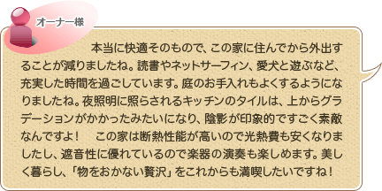 本当に快適そのもので、この家に住んでから外出することが減りましたね。読書やネットサーフィン、愛犬と遊ぶなど、充実した時間を過ごしています。庭のお手入れもよくするようになりましたね。夜照明に照らされるキッチンのタイルは、上からグラデーションがかかったみたいになり、陰影が印象的ですごく素敵なんですよ！　この家は断熱性能が高いので光熱費も安くなりましたし、遮音性に優れているので楽器の演奏も楽しめます。美しく暮らし、「物をおかない贅沢」をこれからも満喫したいですね！