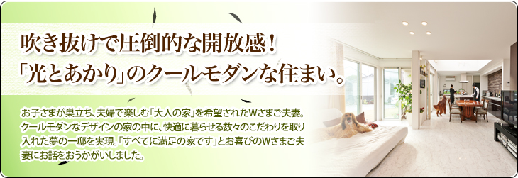 吹き抜けで圧倒的な開放感！「光とあかり」のクールモダンな住まい。お子さまが巣立ち、夫婦で楽しむ「大人の家」を希望されたWさまご夫妻。クールモダンなデザインの家の中に、快適に暮らせる数々のこだわりを取り入れた夢の一邸を実現。「すべてに満足の家です」とお喜びのWさまご夫妻にお話をおうかがいしました。