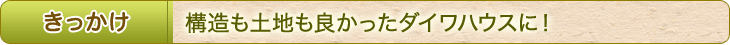 きっかけ　構造も土地も良かったダイワハウスに！