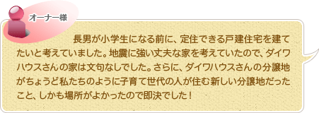 長男が小学生になる前に、定住できる戸建住宅を建てたいと考えていました。地震に強い丈夫な家を考えていたので、ダイワハウスさんの家は文句なしでした。さらに、ダイワハウスさんの分譲地がちょうど私たちのように子育て世代の人が住む新しい分譲地だったこと、しかも場所がよかったので即決でした！