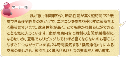 風が抜ける間取りや、断熱性能が高く短時間で冷暖房できる住宅性能のおかげで、エアコンをあまり使わずに気持ちよく暮らせています。遮音性能が高く、とても静かな暮らしができることも気に入っています。家が南東向きで西側の玄関が緩衝材になるせいか、夏場でもリビングもそれほど暑くならないのも暮らしやすさにつながっています。24時間換気する「換気浄化ef」による空気の美しさも、気持ちよく暮らせるひとつの要素だと思います。