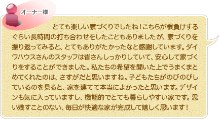 とても楽しい家づくりでしたね！こちらが根負けするぐらい長時間の打ち合わせをしたこともありましたが、家づくりを振り返ってみると、とてもありがたかったなと感謝しています。ダイワハウスさんのスタッフは皆さんしっかりしていて、安心して家づくりをすることができました。私たちの希望を聞いた上でうまくまとめてくれたのは、さすがだと思いますね。子どもたちがのびのびしているのを見ると、家を建てて本当によかったと思います。デザインも気に入っていますし、機能的でとても暮らしやすい家です。思い残すことのない、毎日が快適な家が完成して嬉しく思います！