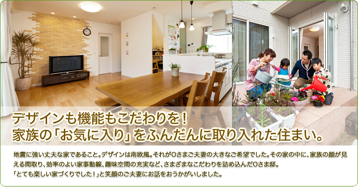 デザインも機能もこだわりを！家族の「お気に入り」をふんだんに取り入れた住まい。地震に強い丈夫な家であること。デザインは南欧風。それがOさまご夫妻の大きなご希望でした。その家の中に、家族の顔が見える間取り、効率のよい家事動線、趣味空間の充実など、さまざまなこだわりを詰め込んだOさま邸。
「とても楽しい家づくりでした！」と笑顔のご夫妻にお話をおうかがいしました。
