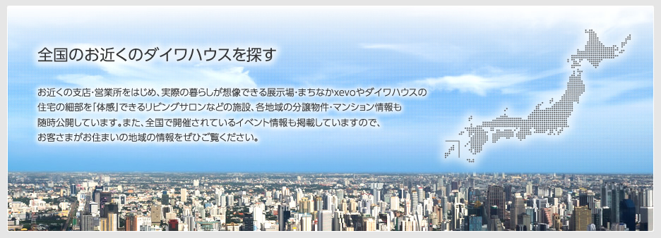 お近くのダイワハウスを探す　お近くの支店・営業所をはじめ、実際の暮らしが想像できる展示場・まちなかxevoやダイワハウスの住宅を「体感」できるリビングサロンなどの施設、各地域の分譲物件・マンション情報も随時公開しています。また、全国で開催されているイベント情報も掲載していますので、お客さまがお住まいの地域の情報をぜひご覧ください。