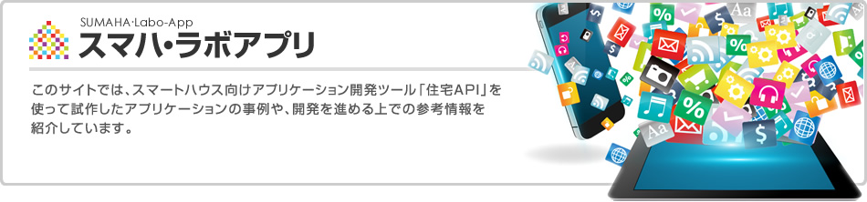 スマハ・ラボアプリ　このサイトでは、スマートハウス向けアプリケーション開発ツール「住宅API」を使って試作したアプリケーションの事例や、開発を進める上での参考情報を紹介しています。