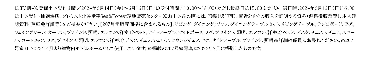 ◎第3期4次登録申込受付期間／2024年6月14日（金）〜6月16日（日）◎受付時間／10：00〜18：00（ただし最終日は15：00まで）◎抽選日時：2024年6月16日（日）16：00◎申込受付・抽選場所：プレミスト北谷伊平Sea&Forest現地販売センター※お申込みの際には、印鑑（認印可）、直近2年分の収入を証明する資料（源泉徴収票等）、本人確認資料（運転免許証等）をご持参ください。【207号室販売価格に含まれるもの】〈リビング・ダイニング〉ソファ、ダイニングテーブルセット、リビングテーブル、テレビボード、ラグ、フェイクグリーン、カーテン、ブラインド、照明、エアコン〈洋室１〉ベッド、ナイトテーブル、サイドボード、ラグ、ブラインド、照明、エアコン〈洋室２〉ベッド、デスク、チェスト、チェア、スツール、コートラック、ラグ、ブラインド、照明、エアコン〈洋室３〉デスク、チェア、シェルフ、ラウンジチェア、ラグ、サイドテーブル、ブラインド、照明※詳細は係員にお尋ねください。※207号室は、2023年4月より建物内モデルルームとして使用しています。※掲載の207号室写真は2023年2月に撮影したものです。