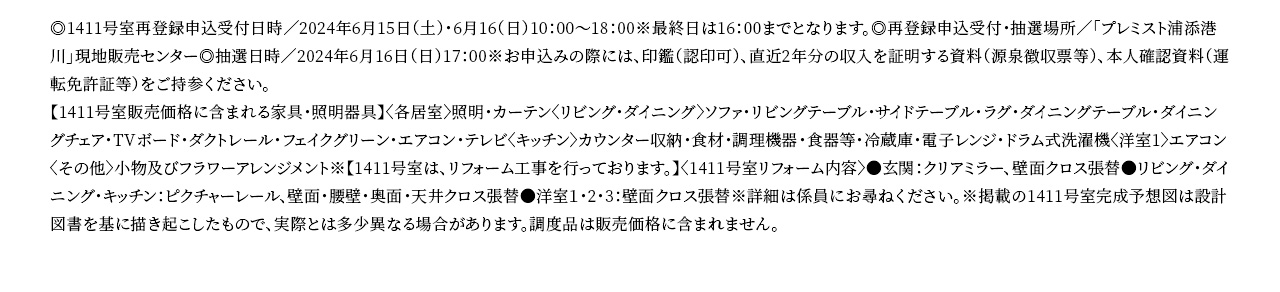 ◎1411号室再登録申込受付日時／2024年6月15日（土）・6月16（日）10：00～18：00※最終日は16：00までとなります。◎再登録申込受付・抽選場所／「プレミスト浦添港川」現地販売センター◎抽選日時／2024年6月16日（日）17：00※お申込みの際には、印鑑（認印可）、直近2年分の収入を証明する資料（源泉徴収票等）、本人確認資料（運転免許証等）をご持参ください。【1411号室販売価格に含まれる家具・照明器具】〈各居室〉照明・カーテン〈リビング・ダイニング〉ソファ・リビングテーブル・サイドテーブル・ラグ・ダイニングテーブル・ダイニングチェア・TVボード・ダクトレール・フェイクグリーン・エアコン・テレビ〈キッチン〉カウンター収納・食材・調理機器・食器等・冷蔵庫・電子レンジ・ドラム式洗濯機〈洋室1〉エアコン〈その他〉小物及びフラワーアレンジメント※【1411号室は、リフォーム工事を行っております。】〈1411号室リフォーム内容〉●玄関：クリアミラー、壁面クロス張替●リビング・ダイニング・キッチン：ピクチャーレール、壁面・腰壁・奥面・天井クロス張替●洋室１・2・3：壁面クロス張替※詳細は係員にお尋ねください。※掲載の1411号室完成予想図は設計図書を基に描き起こしたもので、実際とは多少異なる場合があります。調度品は販売価格に含まれません。