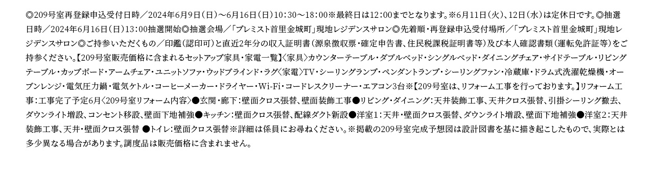 ◎209号室再登録申込受付日時／2024年6月9日（日）～6月16日（日）10：30～18：00※最終日は12：00までとなります。※6月11日（火）、12日（水）は定休日です。◎抽選日時／2024年6月16日（日）13：00抽選開始◎抽選会場／「プレミスト首里金城町」現地レジデンスサロン◎先着順・再登録申込受付場所／「プレミスト首里金城町」現地レジデンスサロン◎ご持参いただくもの／印鑑（認印可）と直近2年分の収入証明書（源泉徴収票・確定申告書、住民税課税証明書等）及び本人確認書類（運転免許証等）をご持参ください。【209号室販売価格に含まれるセットアップ家具・家電一覧】〈家具〉カウンターテーブル・ダブルベッド・シングルベッド・ダイニングチェア・サイドテーブル・リビングテーブル・カップボード・アームチェア・ユニットソファ・ウッドブラインド・ラグ〈家電〉TV・シーリングランプ・ペンダントランプ・シーリングファン・冷蔵庫・ドラム式洗濯乾燥機・オーブンレンジ・電気圧力鍋・電気ケトル・コーヒーメーカー・ドライヤー・Wi-Fi・コードレスクリーナー・エアコン3台※【209号室は、リフォーム工事を行っております。】リフォーム工事：工事完了予定6月〈209号室リフォーム内容〉●玄関・廊下：壁面クロス張替、壁面装飾工事●リビング・ダイニング：天井装飾工事、天井クロス張替、引掛シーリング撤去、ダウンライト増設、コンセント移設、壁面下地補強●キッチン：壁面クロス張替、配線ダクト新設●洋室１：天井・壁面クロス張替、ダウンライト増設、壁面下地補強●洋室２：天井装飾工事、天井・壁面クロス張替 ●トイレ：壁面クロス張替※詳細は係員にお尋ねください。※掲載の209号室完成予想図は設計図書を基に描き起こしたもので、実際とは多少異なる場合があります。調度品は販売価格に含まれません。
