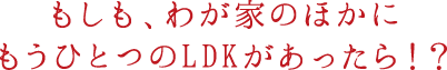 もしも、わが家のほかにもうひとつのLDKがあったら！？