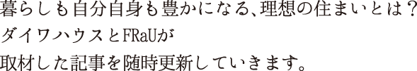 暮らしも自分自身も豊かになる、理想の住まいとは？ダイワハウスとFRaUが取材した記事を随時更新していきます。