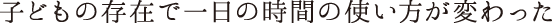 子どもの存在で一日の時間の使い方が変わった