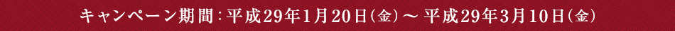 キャンペーン期間　平成29年1月20日（金）～平成29年3月10日（金）
