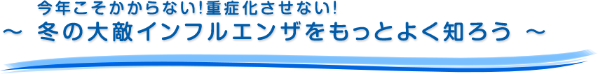 今年こそかからない！重症化させない！～ 冬の大敵インフルエンザをもっとよく知ろう ～
