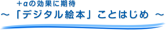 ＋αの効果に期待～ 「デジタル絵本」ことはじめ ～