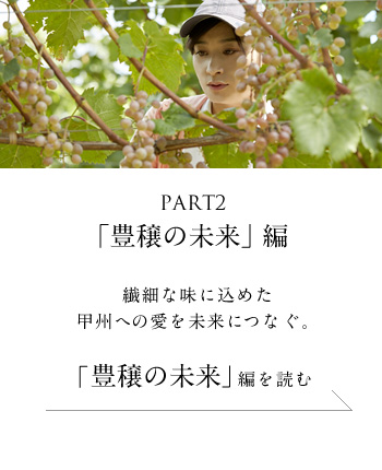 PART2「豊穣の未来」編　繊細な味に込めた甲州への愛を未来につなぐ。＜「豊穣の未来」編を読む＞