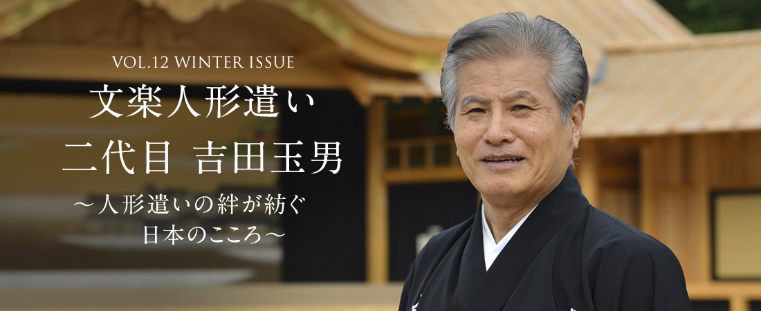 VOL.12 WINTER ISSUE 文楽人形遣い 二代目 吉田玉男〜人形遣いの絆が紡ぐ日本のこころ〜