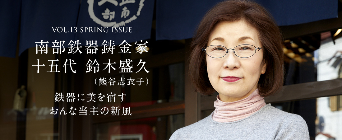 VOL.13 SPRING ISSUE 南部鉄器鋳金家 十五代 鈴木盛久（熊谷志衣子） 鉄器に美を宿すおんな当主の新風