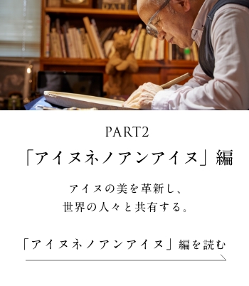 PART2「アイヌネノアンアイヌ」編 アイヌの美を革新し、世界の人々と共有する。＜「アイヌネノアンアイヌ」 編を読む＞