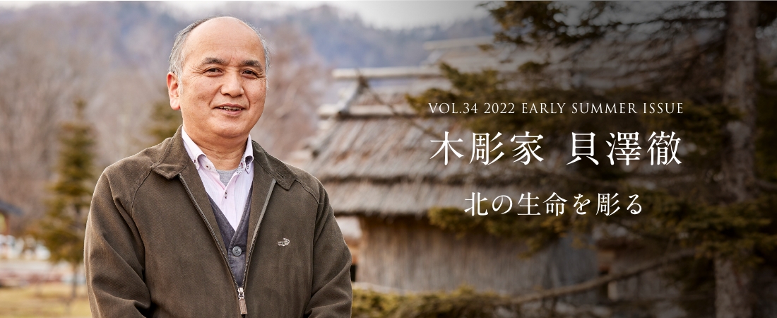 VOL.34 2022 EARLY SUMMER ISSUE PART2 木彫家 貝澤徹 北の生命を彫る