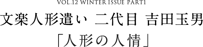 VOL.12 WINTER ISSUE PART1 文楽人形遣い 二代目 吉田玉男「人形の人情」