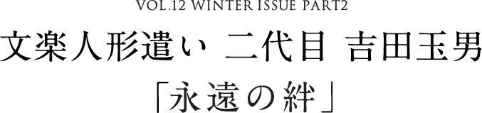 VOL.12 WINTER ISSUE PART2 文楽人形遣い 二代目 吉田玉男「永遠の絆」