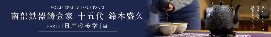 VOL.13 SPRING ISSUE PART2 南部鉄器鋳金家 十五代 鈴木盛久 PART2「日用の美学」編