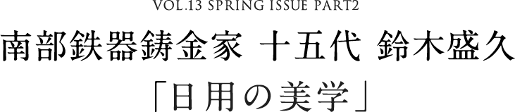 VOL.13 SPRING ISSUE PART1　南部鉄器鋳金家 十五代 鈴木盛久「鉄のやさしさ」