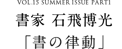 VOL.15 SUMMER ISSUE PART1　書家 石飛博光「書の律動」