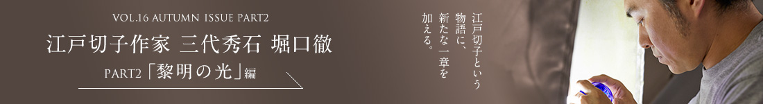 VOL.16 AUTUMN ISSUE PART2　江戸切子作家 三代秀石 堀口徹＜PART2「黎明の光」編＞