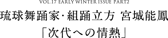 VOL.17 EARLY WINTER ISSUE PART2　琉球舞踊家・組踊立方 宮城能鳳「次代への情熱」