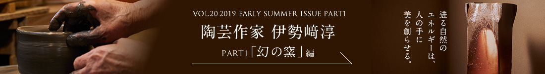 VOL.20 2019 EARLY SUMMER ISSUE PART1　陶芸作家 伊勢﨑淳＜PART1「幻の釜」編＞