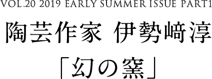 VOL.20 2019 EARLY SUMMER ISSUE PART1　陶芸作家 伊勢﨑淳「幻の窯」