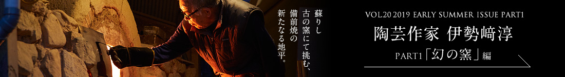 VOL.20 2019 EARLY SUMMER ISSUE PART1　陶芸作家 伊勢﨑淳＜PART1「幻の釜」編＞