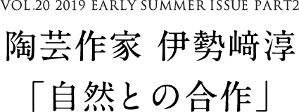 VOL.20 2019 EARLY SUMMER ISSUE PART2　陶芸作家 伊勢﨑淳「自然との合作」