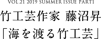 VOL.21 2019 SUMMER ISSUE PART1　竹工芸作家 藤沼昇「海を渡る竹工芸」