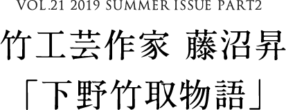 VOL.21 2019 SUMMER ISSUE PART2　竹工芸作家 藤沼昇「下野竹取物語」
