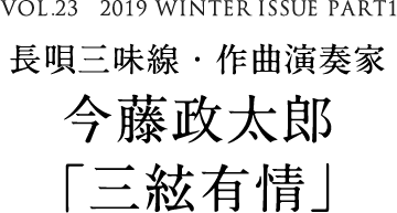 VOL.23　2019 WINTER ISSUE PART1　長唄三味線・作曲演奏家　今藤政太郎「三絃有情」