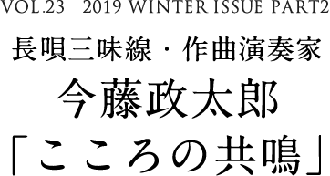 VOL.23　2019 WINTER ISSUE PART2　長唄三味線・作曲演奏家　今藤政太郎「こころの共鳴」