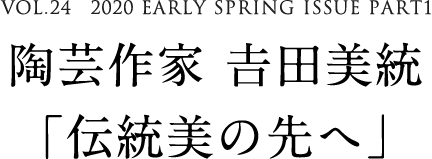 VOL.24　2020 EARLY SPRING ISSUE PART1　陶芸作家 𠮷田美統「伝統美の先へ」
