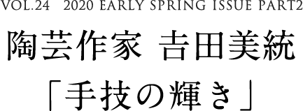 VOL.24　2020 EARLY SPRING ISSUE PART2　陶芸作家 𠮷田美統「手技の輝き」