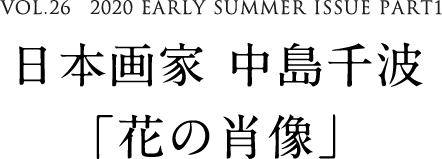 VOL.26　2020 EARLY SUMMER ISSUE PART1　日本画家 中島千波「花の肖像」