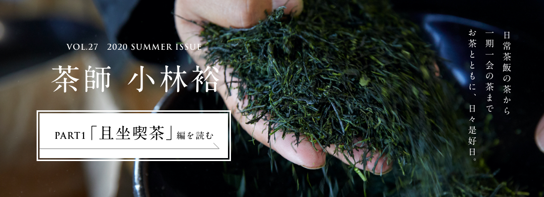 VOL.27　2020 SUMMER ISSUE PART1　茶師 小林祐＜PART1「且坐喫茶」編＞