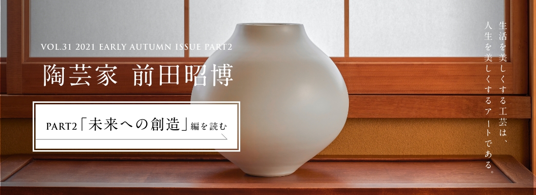 VOL.31 2021 EARLY AUTUMN ISSUE PART2　陶芸家 前田昭博＜PART2「未来への創造」編＞