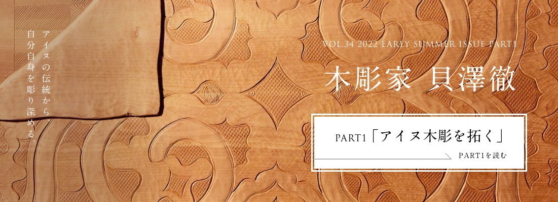VOL.34 2022 EARLY SUMMER ISSUE PART2 木彫家 貝澤徹＜PART1「アイヌ木彫を拓く」編＞