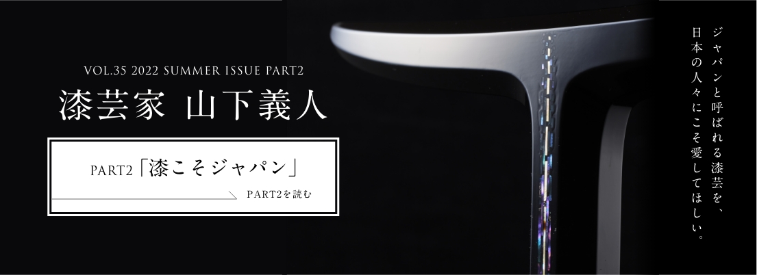 VOL.35 2022 SUMMER ISSUE PART1 漆芸家 山下義人＜PART2「漆こそジャパン」編＞