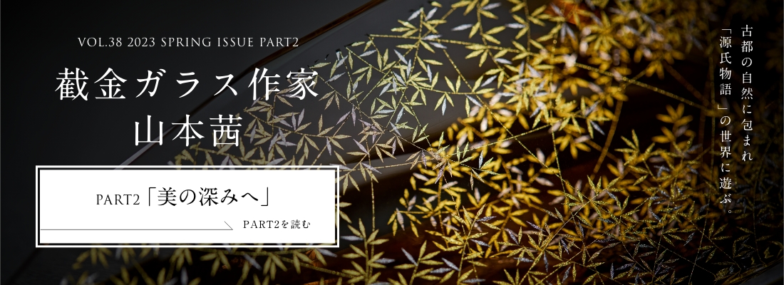 VOL.38 2023 SPRING ISSUE PART2 截金ガラス作家 山本茜＜PART2「美の深みへ」編＞