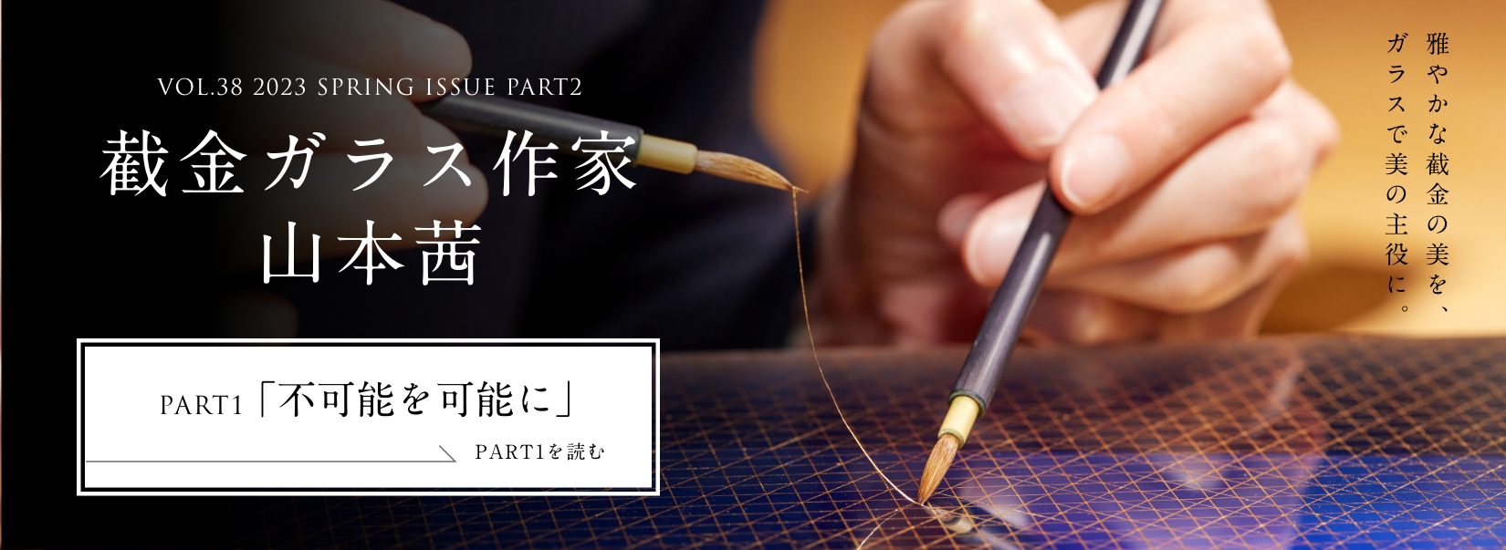 VOL.38 2023 SPRING ISSUE PART1 截金ガラス作家 山本茜＜PART1「不可能を可能に」編＞