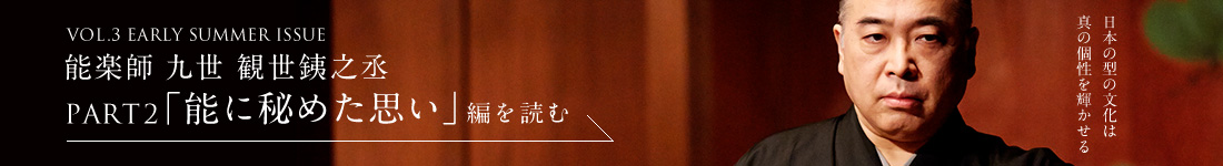 VOL.3 EARLY SUMMER ISSUE 能楽師 九世 観世銕之丞 PART2「能に秘めた思い」編を読む