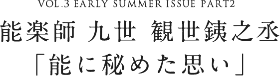 VOL.3 EARLY SUMMER ISSUE PART2 能楽師 九世 観世銕之丞「能に秘めた思い」